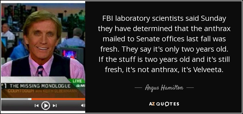 Los científicos del laboratorio del FBI dijeron el domingo que han determinado que el ántrax enviado por correo a las oficinas del Senado el pasado otoño era fresco. Dicen que sólo tiene dos años. Si el material tiene dos años y todavía está fresco, no es ántrax, es Velveeta. - Argus Hamilton