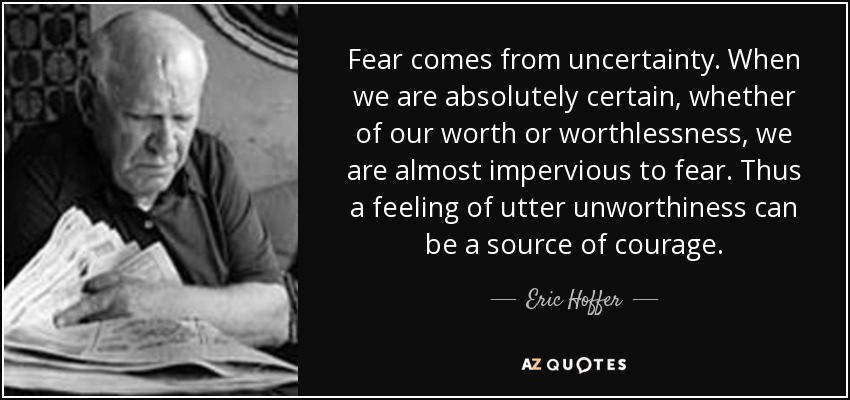 Fear comes from uncertainty. When we are absolutely certain, whether of our worth or worthlessness, we are almost impervious to fear. Thus a feeling of utter unworthiness can be a source of courage. - Eric Hoffer