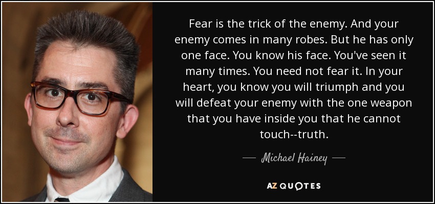 El miedo es el truco del enemigo. Y tu enemigo viene con muchos ropajes. Pero sólo tiene una cara. Conoces su rostro. Lo has visto muchas veces. No necesitas temerlo. En tu corazón, sabes que triunfarás y derrotarás a tu enemigo con la única arma que tienes dentro de ti y que él no puede tocar: la verdad. - Michael Hainey