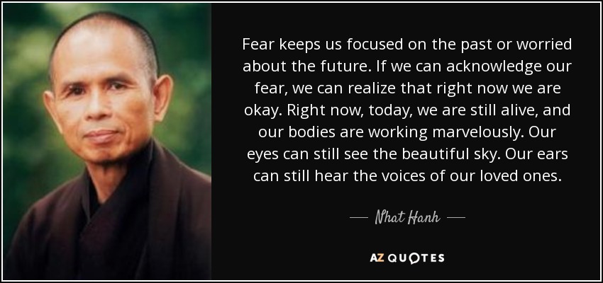 Fear keeps us focused on the past or worried about the future. If we can acknowledge our fear, we can realize that right now we are okay. Right now, today, we are still alive, and our bodies are working marvelously. Our eyes can still see the beautiful sky. Our ears can still hear the voices of our loved ones. - Nhat Hanh