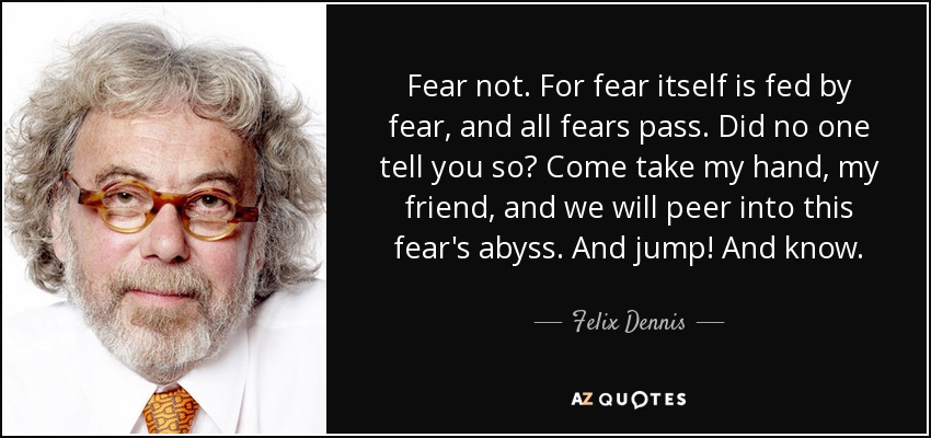 Fear not. For fear itself is fed by fear, and all fears pass. Did no one tell you so? Come take my hand, my friend, and we will peer into this fear's abyss. And jump! And know. - Felix Dennis