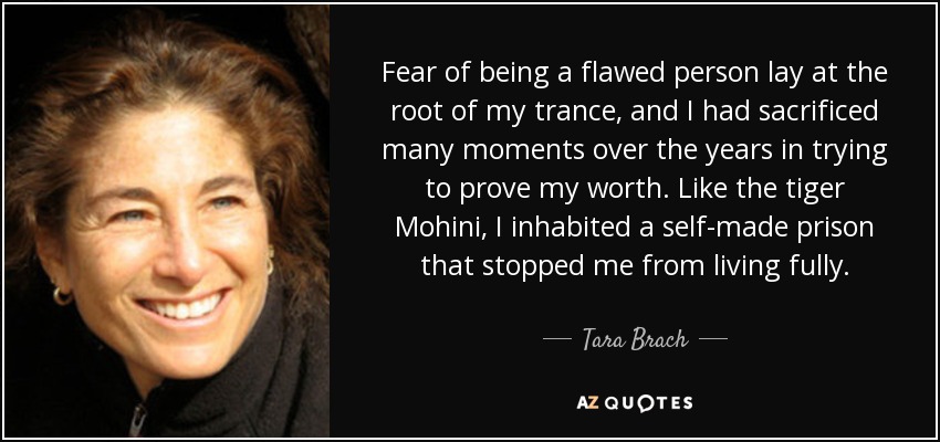 Fear of being a flawed person lay at the root of my trance, and I had sacrificed many moments over the years in trying to prove my worth. Like the tiger Mohini, I inhabited a self-made prison that stopped me from living fully. - Tara Brach