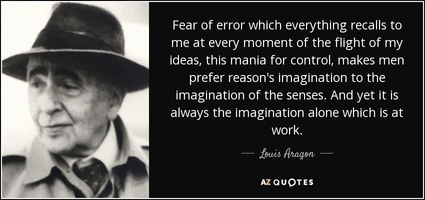 Fear of error which everything recalls to me at every moment of the flight of my ideas, this mania for control, makes men prefer reason's imagination to the imagination of the senses. And yet it is always the imagination alone which is at work. - Louis Aragon