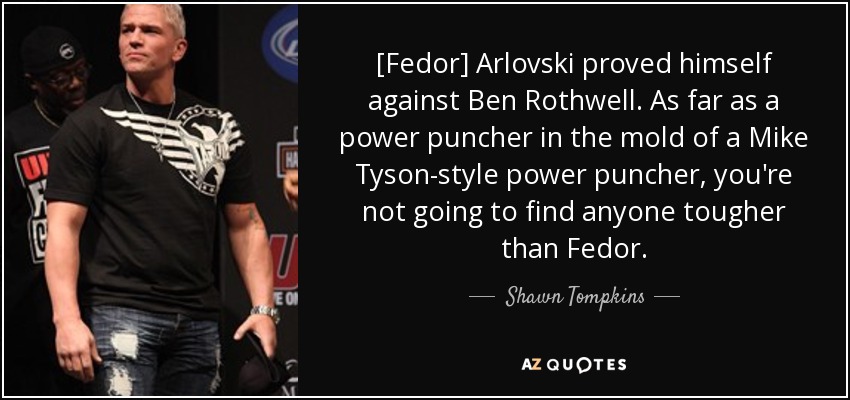 [Fedor] Arlovski proved himself against Ben Rothwell. As far as a power puncher in the mold of a Mike Tyson-style power puncher, you're not going to find anyone tougher than Fedor. - Shawn Tompkins