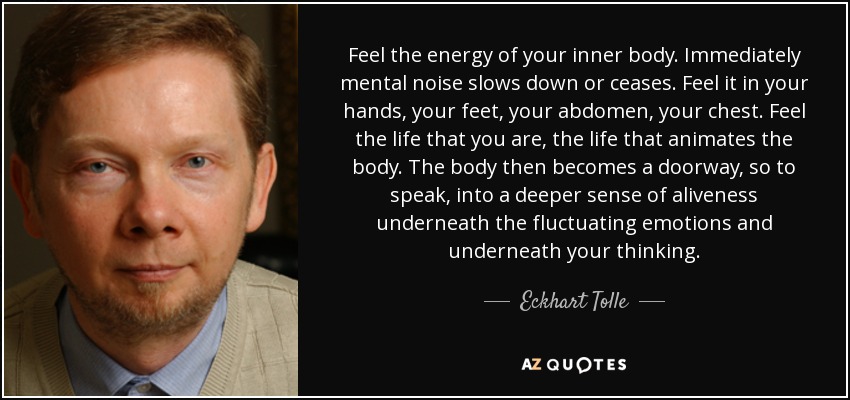 Feel the energy of your inner body. Immediately mental noise slows down or ceases. Feel it in your hands, your feet, your abdomen, your chest. Feel the life that you are, the life that animates the body. The body then becomes a doorway, so to speak, into a deeper sense of aliveness underneath the fluctuating emotions and underneath your thinking. - Eckhart Tolle