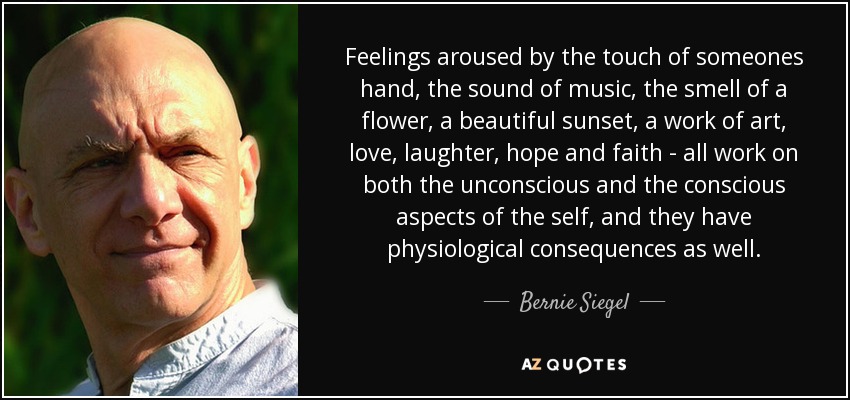 Feelings aroused by the touch of someones hand, the sound of music, the smell of a flower, a beautiful sunset, a work of art, love, laughter, hope and faith - all work on both the unconscious and the conscious aspects of the self, and they have physiological consequences as well. - Bernie Siegel