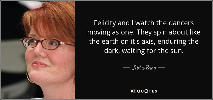 Felicity and I watch the dancers moving as one. They spin about like the earth on it's axis, enduring the dark, waiting for the sun. - Libba Bray