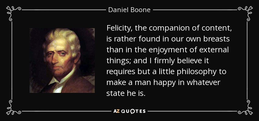 Felicity, the companion of content, is rather found in our own breasts than in the enjoyment of external things; and I firmly believe it requires but a little philosophy to make a man happy in whatever state he is. - Daniel Boone