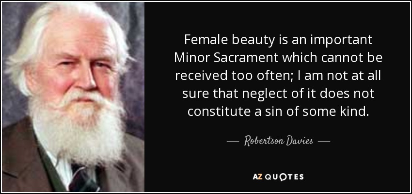 Female beauty is an important Minor Sacrament which cannot be received too often; I am not at all sure that neglect of it does not constitute a sin of some kind. - Robertson Davies