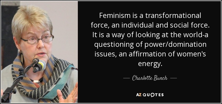 Feminism is a transformational force, an individual and social force. It is a way of looking at the world-a questioning of power/domination issues, an affirmation of women's energy. - Charlotte Bunch