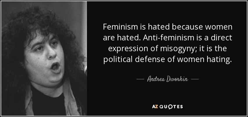 Feminism is hated because women are hated. Anti-feminism is a direct expression of misogyny; it is the political defense of women hating. - Andrea Dworkin