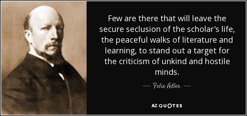 Pocos son los que abandonan el aislamiento seguro de la vida del erudito, los paseos pacíficos de la literatura y el aprendizaje, para destacarse como blanco de la crítica de mentes hostiles y poco amables. - Felix Adler