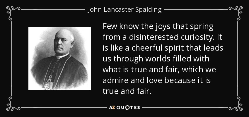 Few know the joys that spring from a disinterested curiosity. It is like a cheerful spirit that leads us through worlds filled with what is true and fair, which we admire and love because it is true and fair. - John Lancaster Spalding