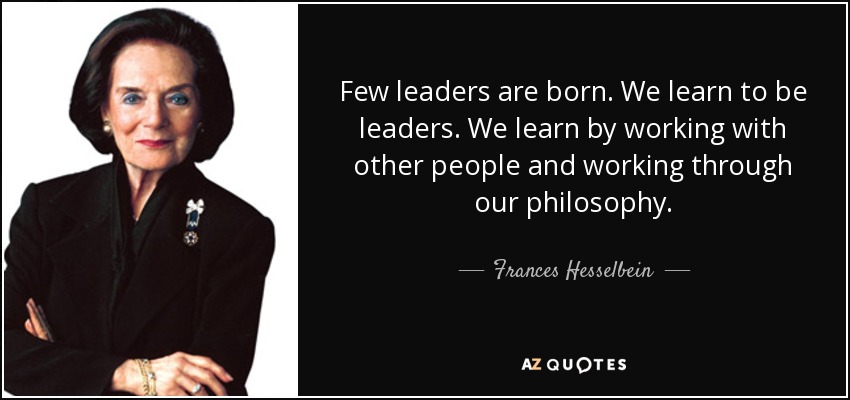 Few leaders are born. We learn to be leaders. We learn by working with other people and working through our philosophy. - Frances Hesselbein