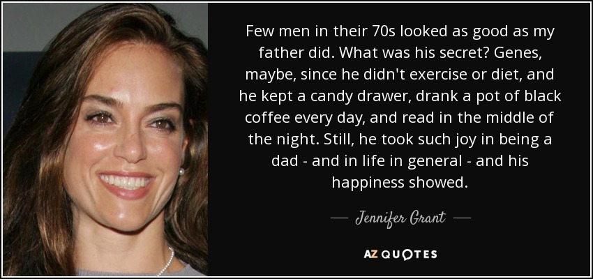 Few men in their 70s looked as good as my father did. What was his secret? Genes, maybe, since he didn't exercise or diet, and he kept a candy drawer, drank a pot of black coffee every day, and read in the middle of the night. Still, he took such joy in being a dad - and in life in general - and his happiness showed. - Jennifer Grant
