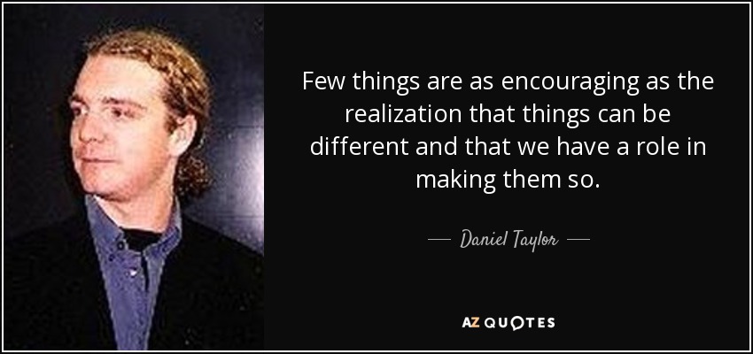 Few things are as encouraging as the realization that things can be different and that we have a role in making them so. - Daniel Taylor