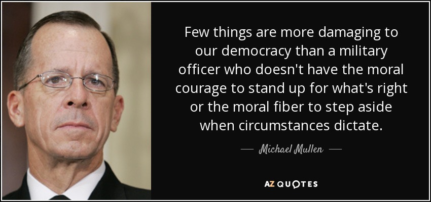 Few things are more damaging to our democracy than a military officer who doesn't have the moral courage to stand up for what's right or the moral fiber to step aside when circumstances dictate. - Michael Mullen