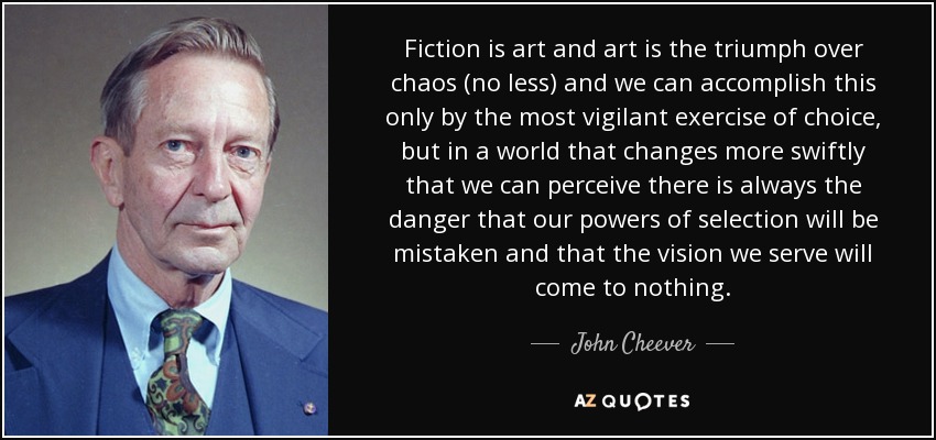 Fiction is art and art is the triumph over chaos (no less) and we can accomplish this only by the most vigilant exercise of choice, but in a world that changes more swiftly that we can perceive there is always the danger that our powers of selection will be mistaken and that the vision we serve will come to nothing. - John Cheever