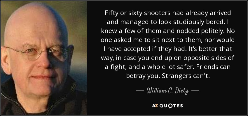 Fifty or sixty shooters had already arrived and managed to look studiously bored. I knew a few of them and nodded politely. No one asked me to sit next to them, nor would I have accepted if they had. It's better that way, in case you end up on opposite sides of a fight, and a whole lot safer. Friends can betray you. Strangers can't. - William C. Dietz