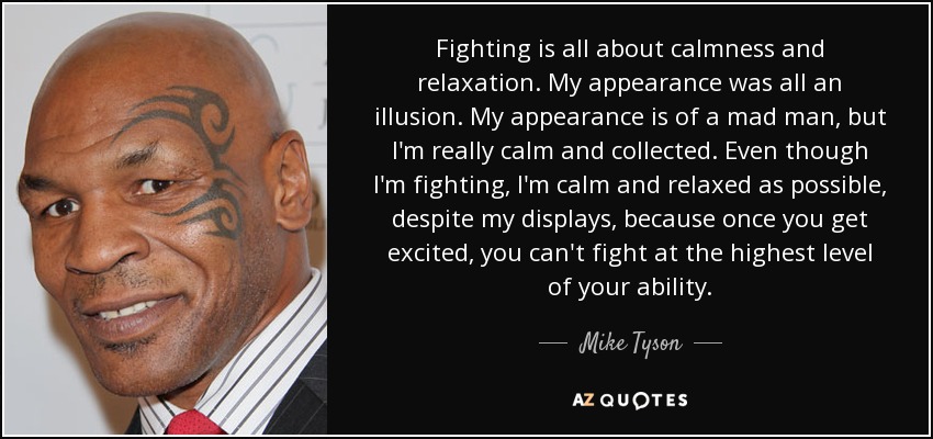 Fighting is all about calmness and relaxation. My appearance was all an illusion. My appearance is of a mad man, but I'm really calm and collected. Even though I'm fighting, I'm calm and relaxed as possible, despite my displays, because once you get excited, you can't fight at the highest level of your ability. - Mike Tyson