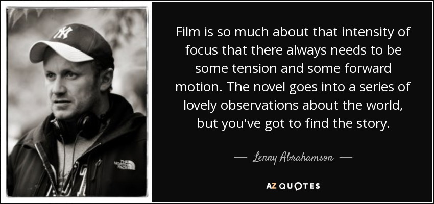 Film is so much about that intensity of focus that there always needs to be some tension and some forward motion. The novel goes into a series of lovely observations about the world, but you've got to find the story. - Lenny Abrahamson