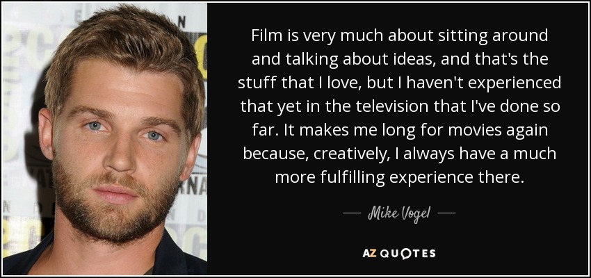 Film is very much about sitting around and talking about ideas, and that's the stuff that I love, but I haven't experienced that yet in the television that I've done so far. It makes me long for movies again because, creatively, I always have a much more fulfilling experience there. - Mike Vogel