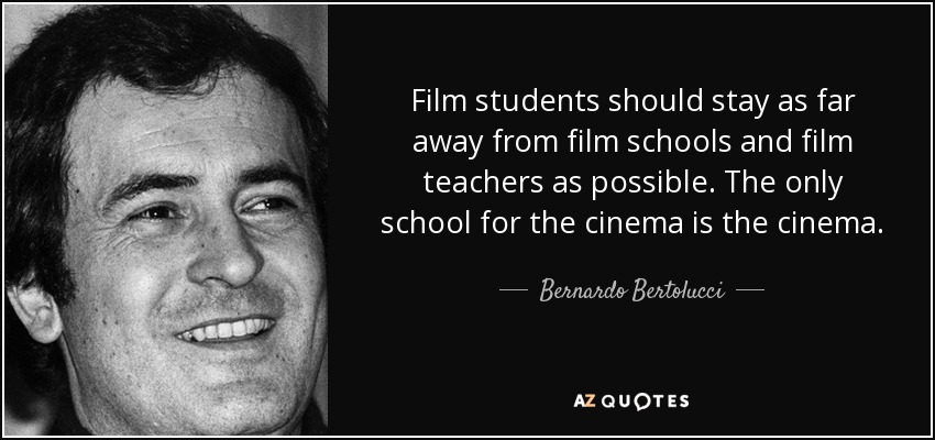Film students should stay as far away from film schools and film teachers as possible. The only school for the cinema is the cinema. - Bernardo Bertolucci