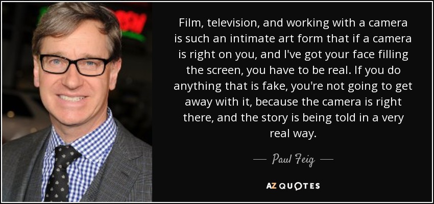 Film, television, and working with a camera is such an intimate art form that if a camera is right on you, and I've got your face filling the screen, you have to be real. If you do anything that is fake, you're not going to get away with it, because the camera is right there, and the story is being told in a very real way. - Paul Feig