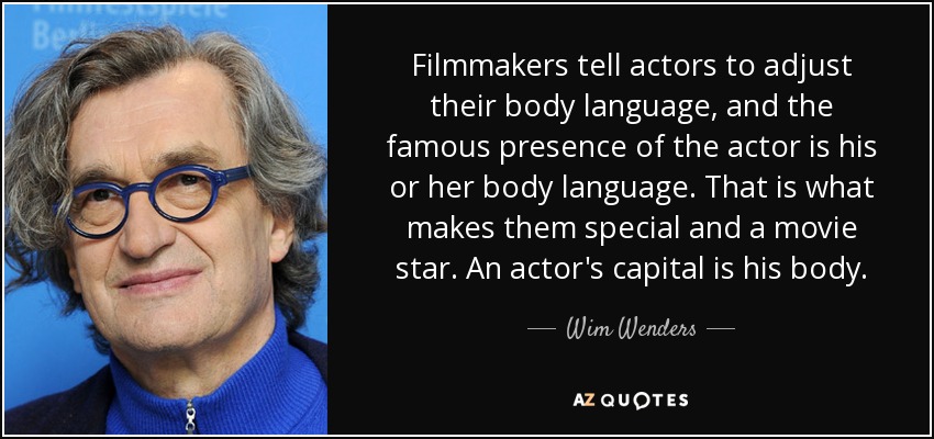 Filmmakers tell actors to adjust their body language, and the famous presence of the actor is his or her body language. That is what makes them special and a movie star. An actor's capital is his body. - Wim Wenders