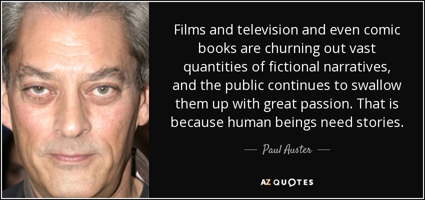 Films and television and even comic books are churning out vast quantities of fictional narratives, and the public continues to swallow them up with great passion. That is because human beings need stories. - Paul Auster