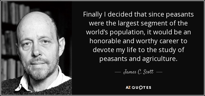 Finally I decided that since peasants were the largest segment of the world's population, it would be an honorable and worthy career to devote my life to the study of peasants and agriculture. - James C. Scott