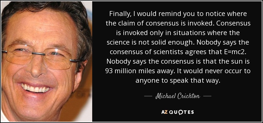 Finally, I would remind you to notice where the claim of consensus is invoked. Consensus is invoked only in situations where the science is not solid enough. Nobody says the consensus of scientists agrees that E=mc2. Nobody says the consensus is that the sun is 93 million miles away. It would never occur to anyone to speak that way. - Michael Crichton