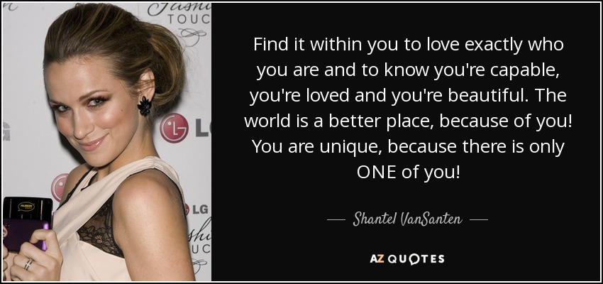 Find it within you to love exactly who you are and to know you're capable, you're loved and you're beautiful. The world is a better place, because of you! You are unique, because there is only ONE of you! - Shantel VanSanten