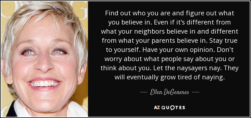 Find out who you are and figure out what you believe in. Even if it's different from what your neighbors believe in and different from what your parents believe in. Stay true to yourself. Have your own opinion. Don't worry about what people say about you or think about you. Let the naysayers nay. They will eventually grow tired of naying. - Ellen DeGeneres