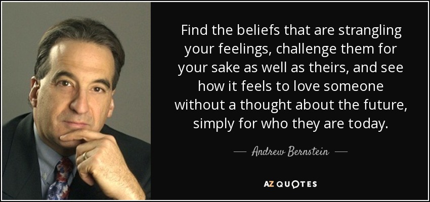 Find the beliefs that are strangling your feelings, challenge them for your sake as well as theirs, and see how it feels to love someone without a thought about the future, simply for who they are today. - Andrew Bernstein