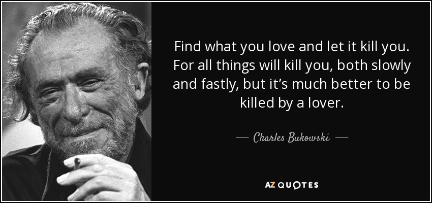 Find what you love and let it kill you. For all things will kill you, both slowly and fastly, but it’s much better to be killed by a lover. - Charles Bukowski