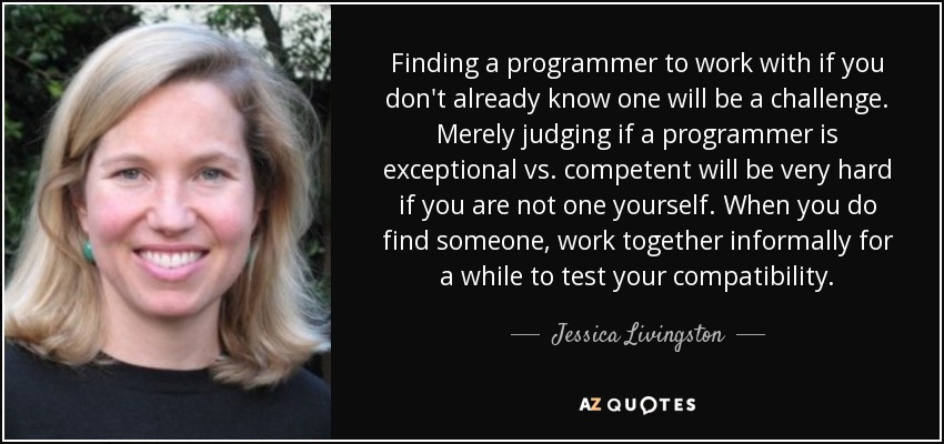 Finding a programmer to work with if you don't already know one will be a challenge. Merely judging if a programmer is exceptional vs. competent will be very hard if you are not one yourself. When you do find someone, work together informally for a while to test your compatibility. - Jessica Livingston