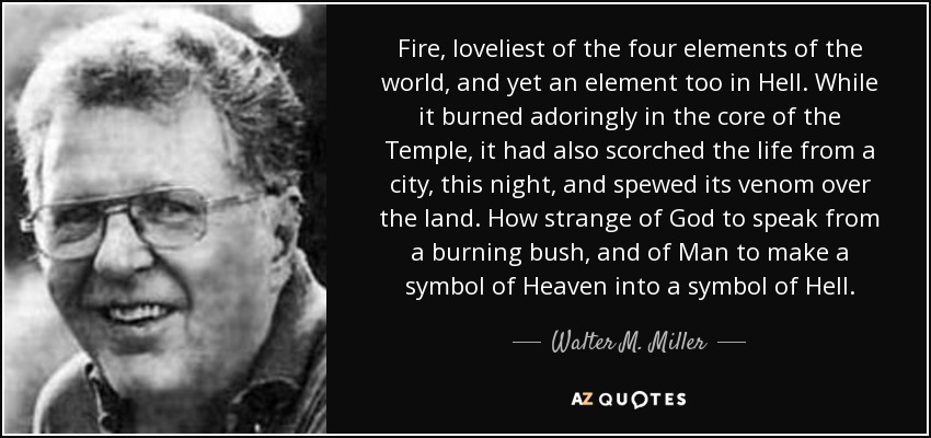 Fire, loveliest of the four elements of the world, and yet an element too in Hell. While it burned adoringly in the core of the Temple, it had also scorched the life from a city, this night, and spewed its venom over the land. How strange of God to speak from a burning bush, and of Man to make a symbol of Heaven into a symbol of Hell. - Walter M. Miller, Jr.