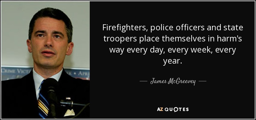 Firefighters, police officers and state troopers place themselves in harm's way every day, every week, every year. - James McGreevey