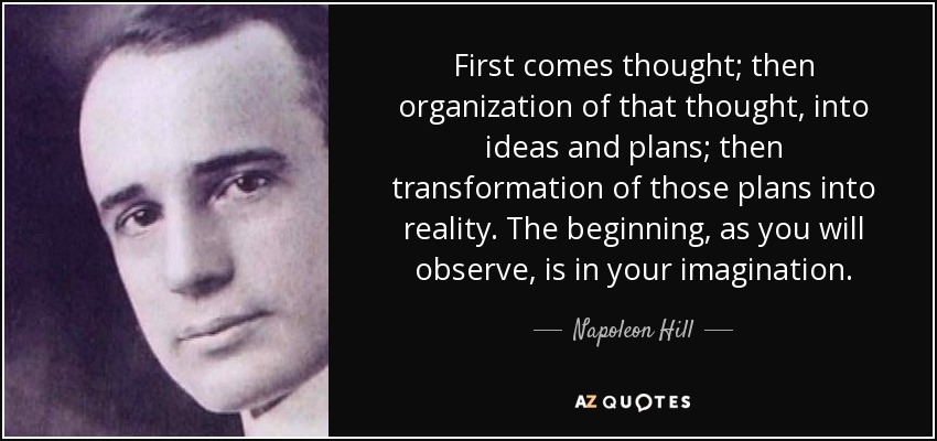 First comes thought; then organization of that thought, into ideas and plans; then transformation of those plans into reality. The beginning, as you will observe, is in your imagination. - Napoleon Hill