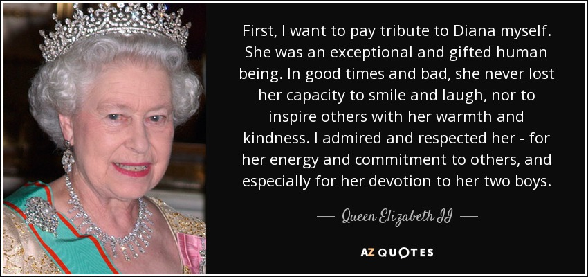 En primer lugar, quiero rendir homenaje a Diana. Era un ser humano excepcional y dotado. En los buenos y en los malos momentos, nunca perdió su capacidad de sonreír y reír, ni de inspirar a los demás con su calidez y amabilidad. La admiraba y respetaba por su energía y su compromiso con los demás, y especialmente por su devoción a sus dos hijos. - Queen Elizabeth II