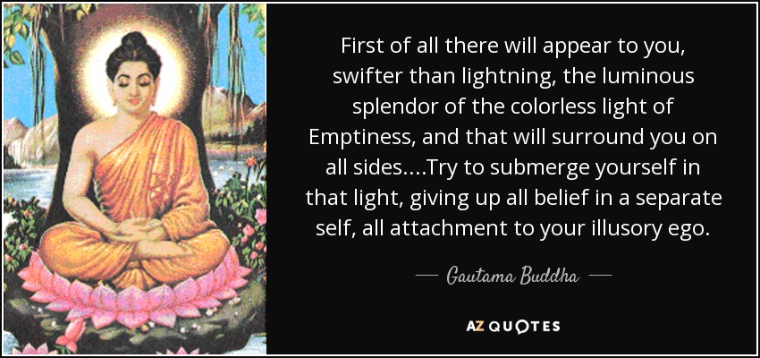 First of all there will appear to you, swifter than lightning, the luminous splendor of the colorless light of Emptiness, and that will surround you on all sides. ...Try to submerge yourself in that light, giving up all belief in a separate self, all attachment to your illusory ego. - Gautama Buddha