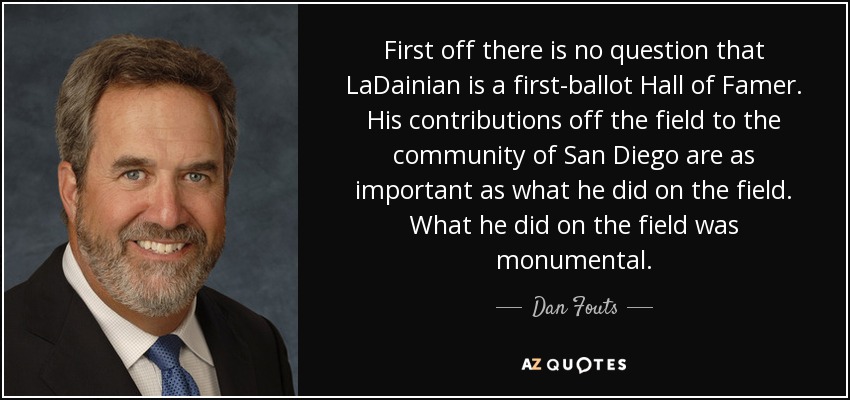 First off there is no question that LaDainian is a first-ballot Hall of Famer. His contributions off the field to the community of San Diego are as important as what he did on the field. What he did on the field was monumental. - Dan Fouts