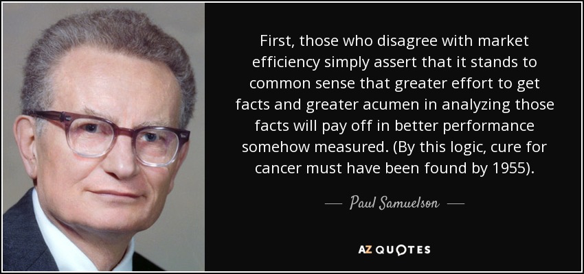 First, those who disagree with market efficiency simply assert that it stands to common sense that greater effort to get facts and greater acumen in analyzing those facts will pay off in better performance somehow measured. (By this logic, cure for cancer must have been found by 1955). - Paul Samuelson