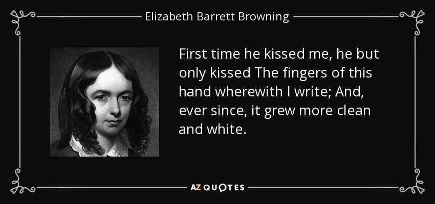 First time he kissed me, he but only kissed The fingers of this hand wherewith I write; And, ever since, it grew more clean and white. - Elizabeth Barrett Browning