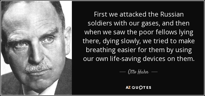 First we attacked the Russian soldiers with our gases, and then when we saw the poor fellows lying there, dying slowly, we tried to make breathing easier for them by using our own life-saving devices on them. - Otto Hahn