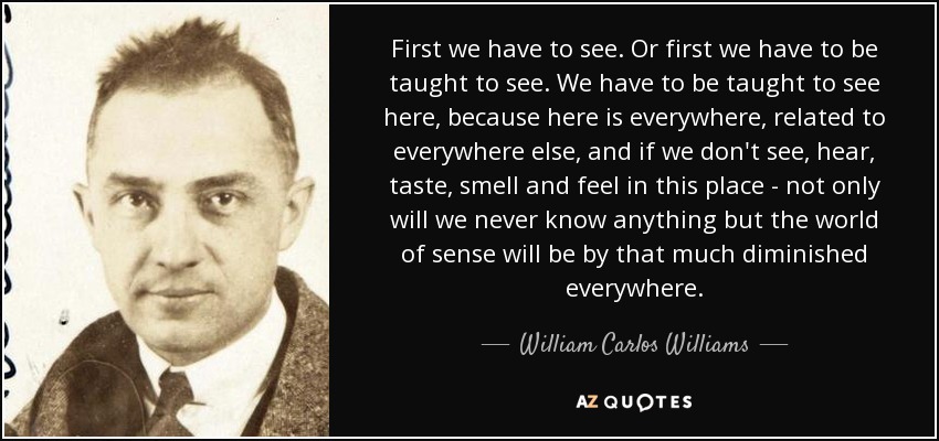 First we have to see. Or first we have to be taught to see. We have to be taught to see here, because here is everywhere, related to everywhere else, and if we don't see, hear, taste, smell and feel in this place - not only will we never know anything but the world of sense will be by that much diminished everywhere. - William Carlos Williams