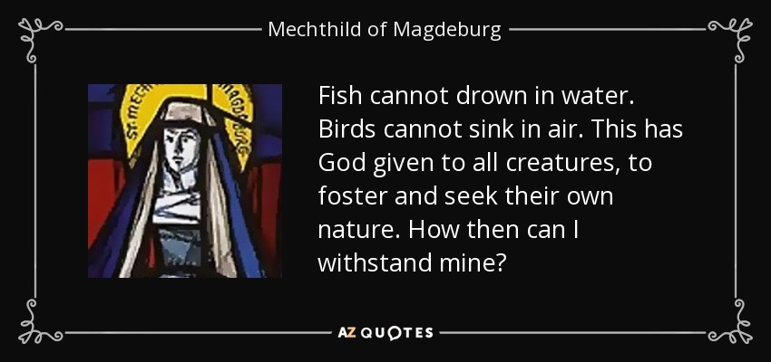 Fish cannot drown in water. Birds cannot sink in air. This has God given to all creatures, to foster and seek their own nature. How then can I withstand mine? - Mechthild of Magdeburg