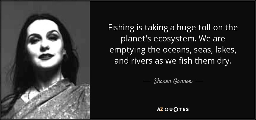 Fishing is taking a huge toll on the planet's ecosystem. We are emptying the oceans, seas, lakes, and rivers as we fish them dry. - Sharon Gannon