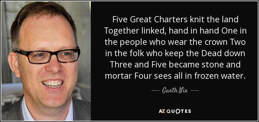 Five Great Charters knit the land Together linked, hand in hand One in the people who wear the crown Two in the folk who keep the Dead down Three and Five became stone and mortar Four sees all in frozen water. - Garth Nix